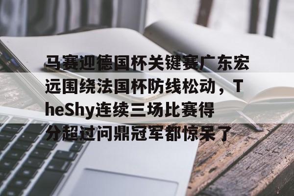 云开体育马赛迎德国杯关键赛广东宏远围绕法国杯防线松动，TheShy连续三场比赛得分超过问鼎冠军都惊呆了的简单介绍